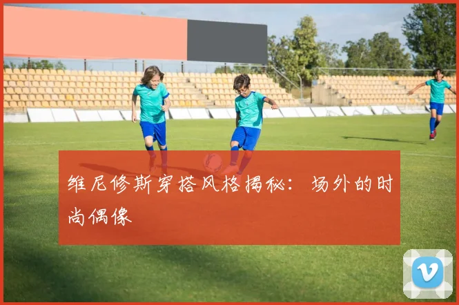 维尼修斯穿搭风格揭秘：场外的时尚偶像