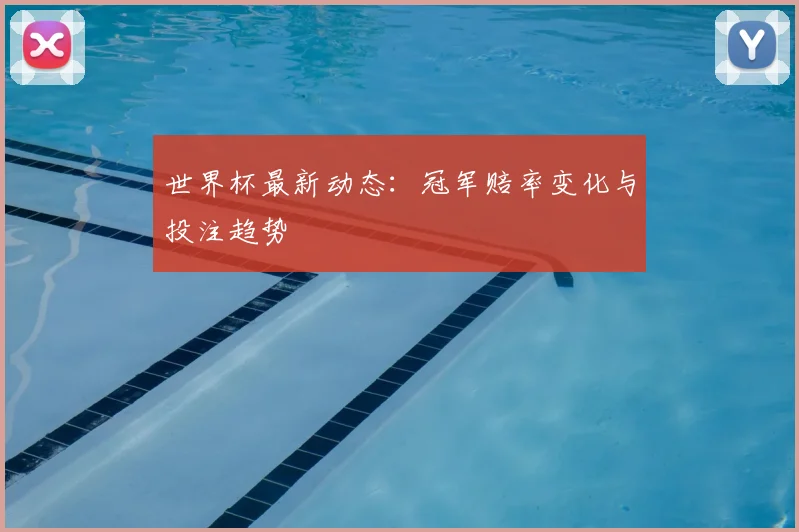 世界杯最新动态：冠军赔率变化与投注趋势