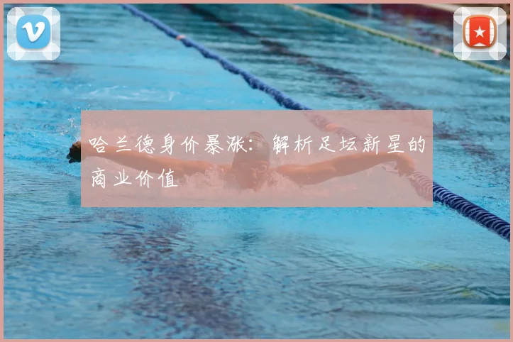 哈兰德身价暴涨:解析足坛新星的商业价值