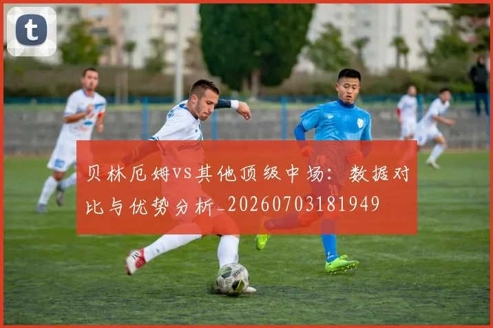 贝林厄姆vs其他顶级中场：数据对比与优势分析_20260703181949