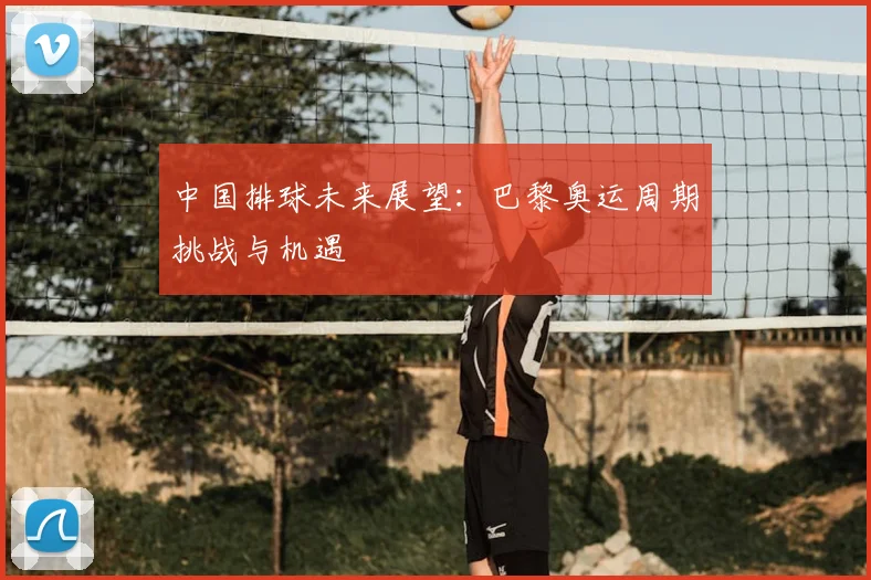 中国排球未来展望:巴黎奥运周期挑战与机遇